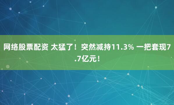 网络股票配资 太猛了！突然减持11.3% 一把套现7.7亿元！