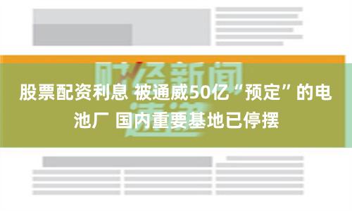 股票配资利息 被通威50亿“预定”的电池厂 国内重要基地已停摆