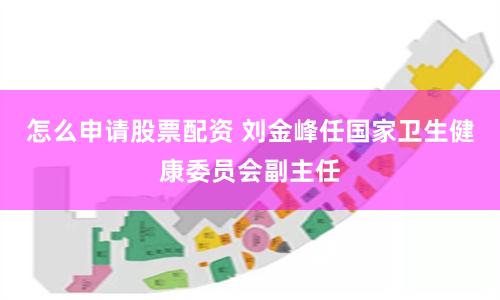 怎么申请股票配资 刘金峰任国家卫生健康委员会副主任