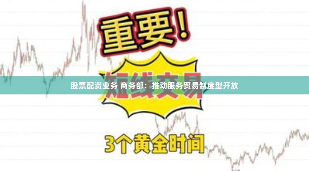 股票配资业务 商务部：推动服务贸易制度型开放