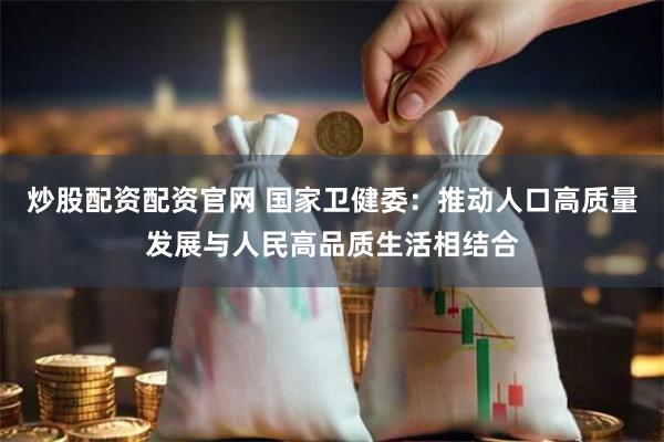 炒股配资配资官网 国家卫健委：推动人口高质量发展与人民高品质生活相结合