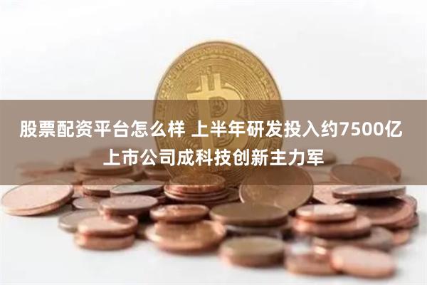 股票配资平台怎么样 上半年研发投入约7500亿 上市公司成科技创新主力军