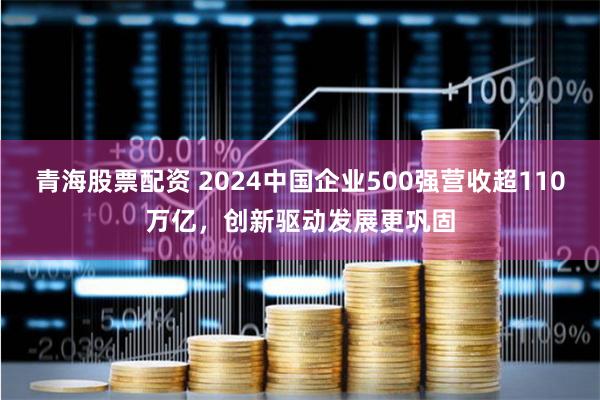 青海股票配资 2024中国企业500强营收超110万亿，创新驱动发展更巩固