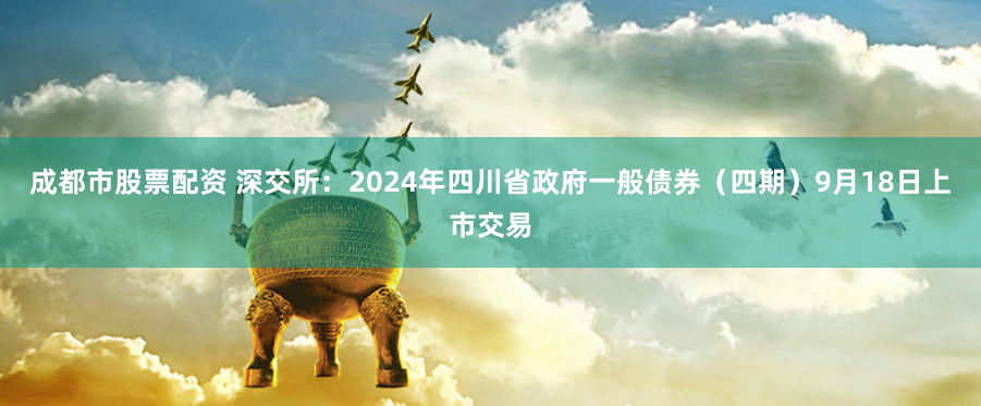 成都市股票配资 深交所：2024年四川省政府一般债券（四期）9月18日上市交易