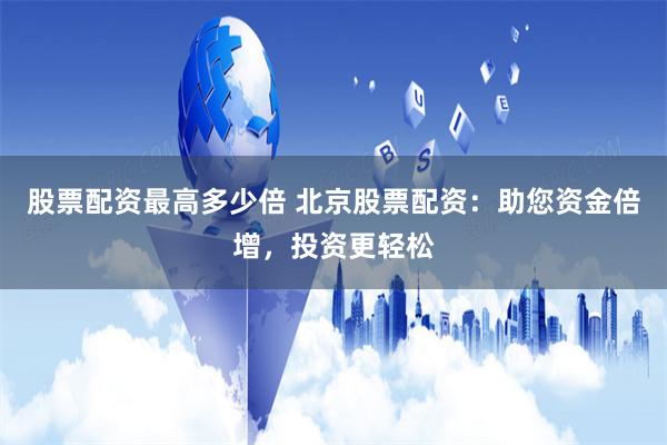 股票配资最高多少倍 北京股票配资：助您资金倍增，投资更轻松