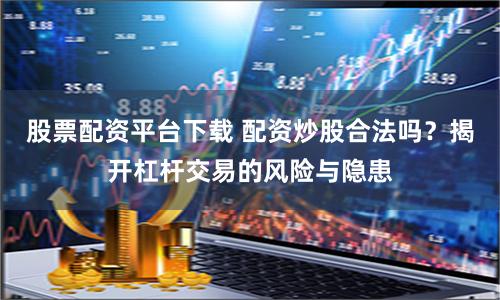 股票配资平台下载 配资炒股合法吗？揭开杠杆交易的风险与隐患