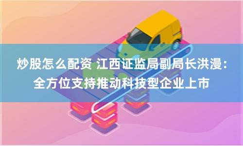 炒股怎么配资 江西证监局副局长洪漫：全方位支持推动科技型企业上市