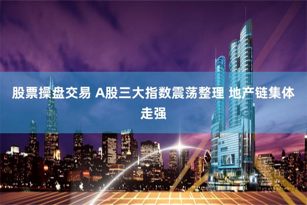 股票操盘交易 A股三大指数震荡整理 地产链集体走强