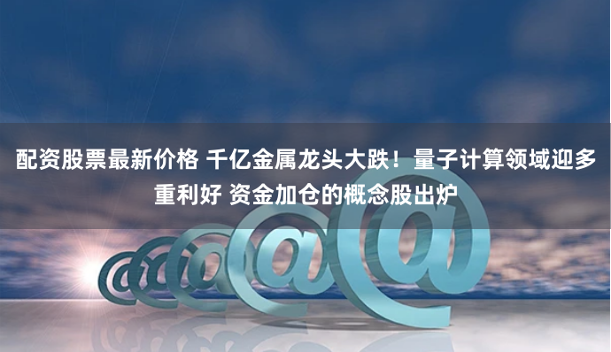 配资股票最新价格 千亿金属龙头大跌！量子计算领域迎多重利好 资金加仓的概念股出炉