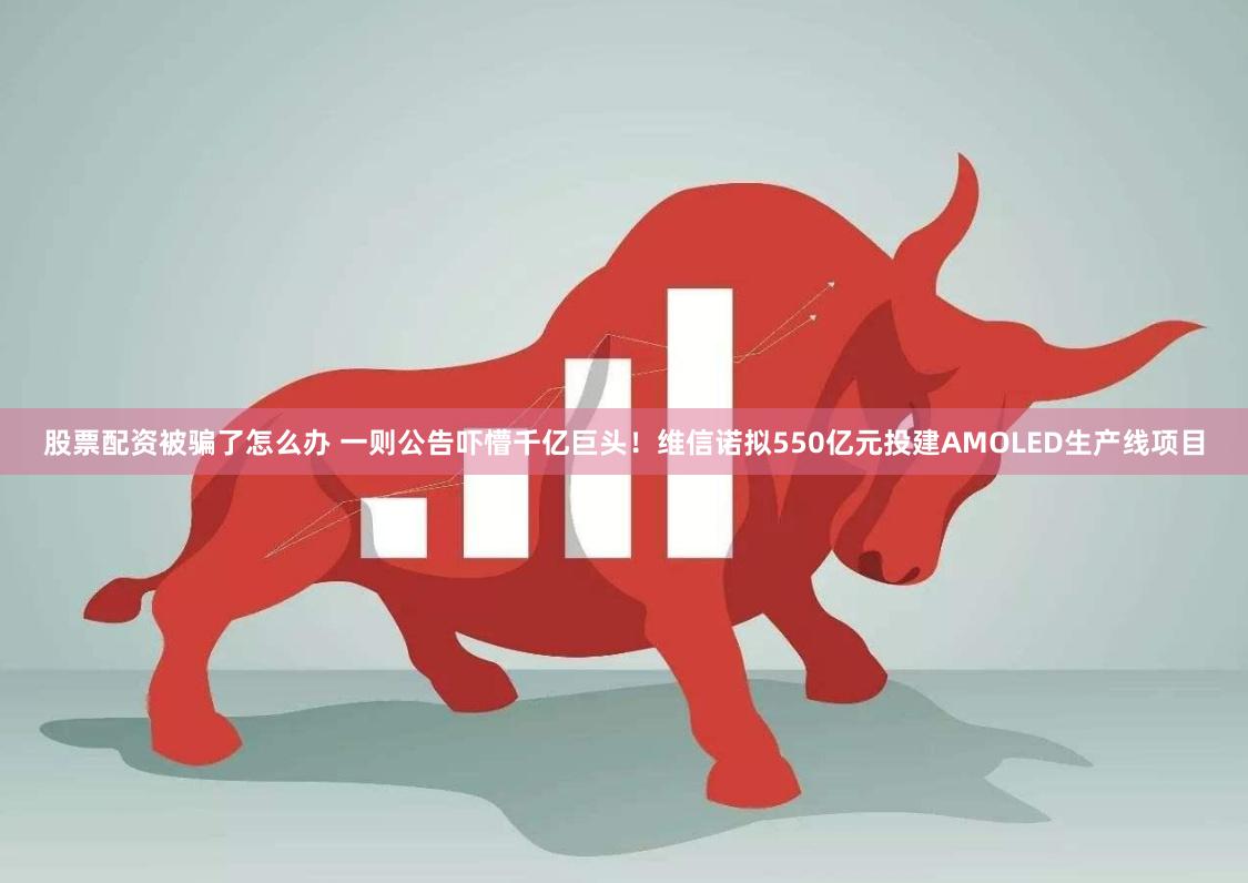 股票配资被骗了怎么办 一则公告吓懵千亿巨头！维信诺拟550亿元投建AMOLED生产线项目