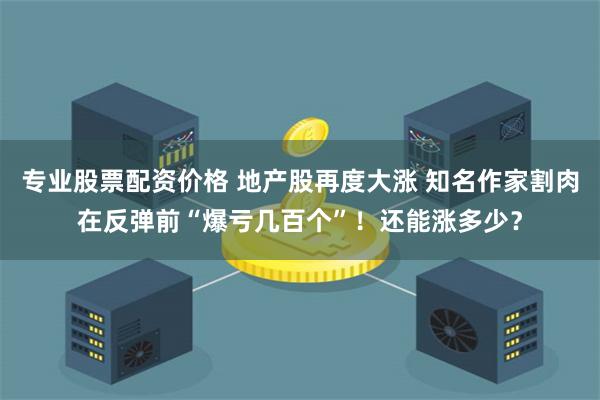 专业股票配资价格 地产股再度大涨 知名作家割肉在反弹前“爆亏几百个”！还能涨多少？
