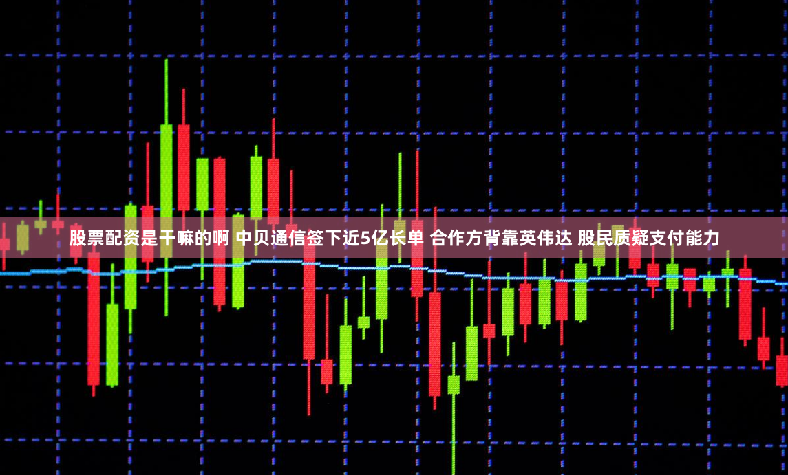股票配资是干嘛的啊 中贝通信签下近5亿长单 合作方背靠英伟达 股民质疑支付能力