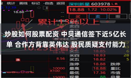 炒股如何股票配资 中贝通信签下近5亿长单 合作方背靠英伟达 股民质疑支付能力
