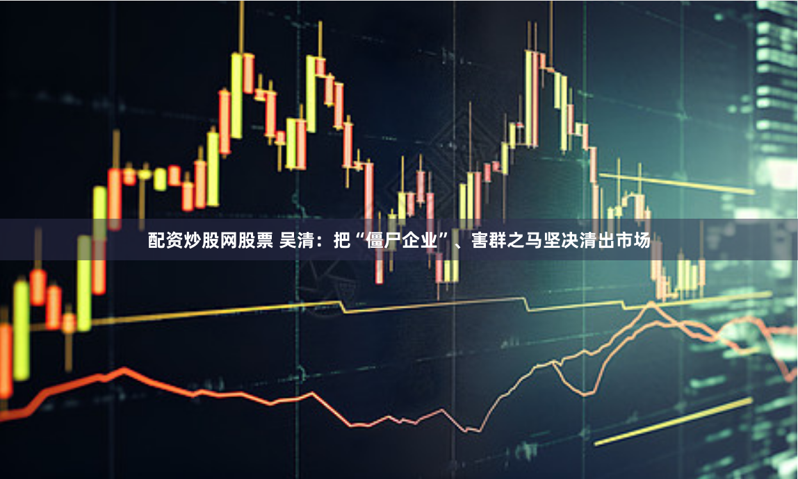 配资炒股网股票 吴清：把“僵尸企业”、害群之马坚决清出市场