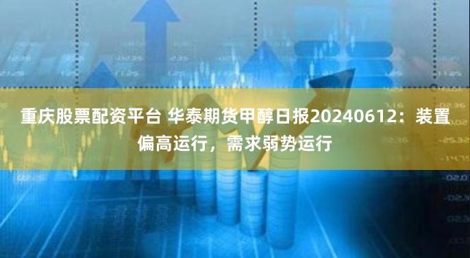 重庆股票配资平台 华泰期货甲醇日报20240612：装置偏高运行，需求弱势运行