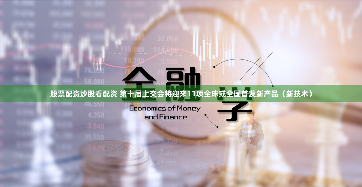 股票配资炒股看配资 第十届上交会将迎来11项全球或全国首发新产品（新技术）