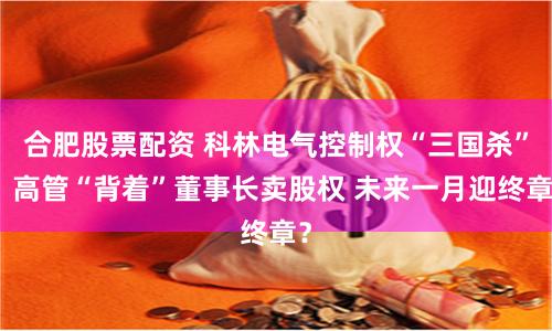 合肥股票配资 科林电气控制权“三国杀”：高管“背着”董事长卖股权 未来一月迎终章？