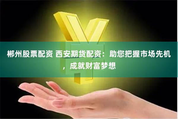 郴州股票配资 西安期货配资：助您把握市场先机，成就财富梦想