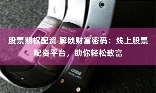 股票期权配资 解锁财富密码：线上股票配资平台，助你轻松致富