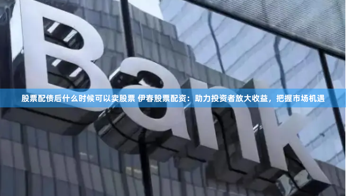 股票配债后什么时候可以卖股票 伊春股票配资：助力投资者放大收益，把握市场机遇