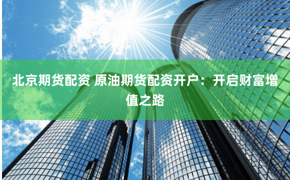 北京期货配资 原油期货配资开户：开启财富增值之路