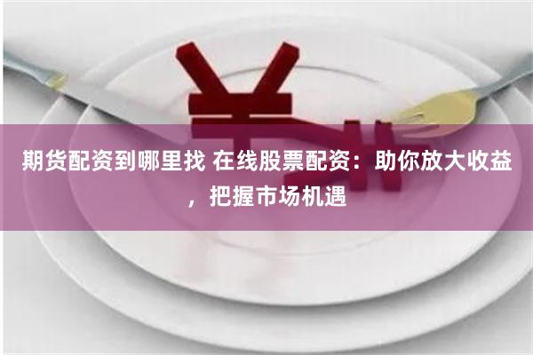 期货配资到哪里找 在线股票配资：助你放大收益，把握市场机遇