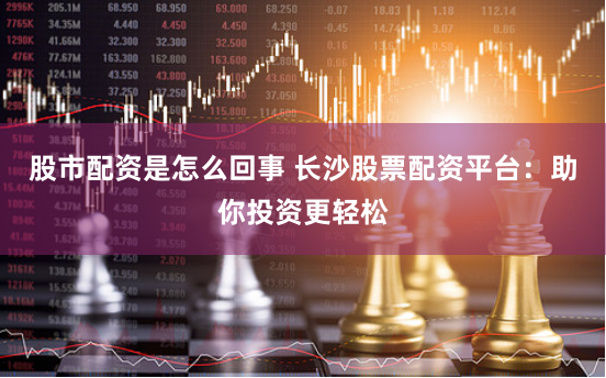 股市配资是怎么回事 长沙股票配资平台：助你投资更轻松