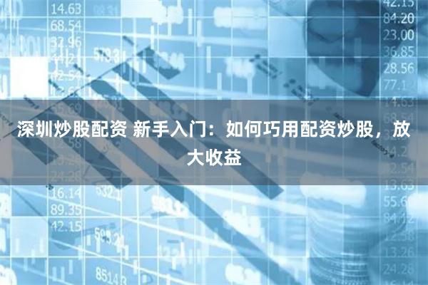 深圳炒股配资 新手入门：如何巧用配资炒股，放大收益