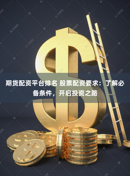 期货配资平台排名 股票配资要求：了解必备条件，开启投资之路
