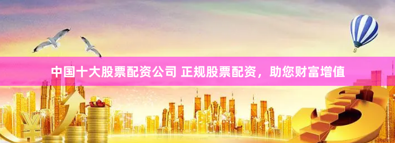 中国十大股票配资公司 正规股票配资，助您财富增值