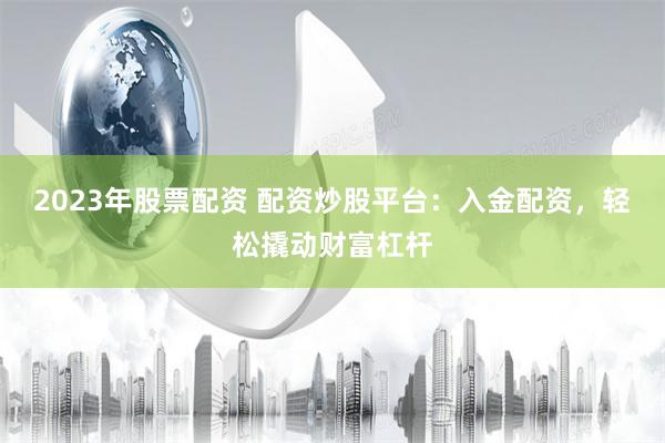 2023年股票配资 配资炒股平台：入金配资，轻松撬动财富杠杆