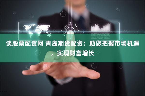 谈股票配资网 青岛期货配资：助您把握市场机遇，实现财富增长