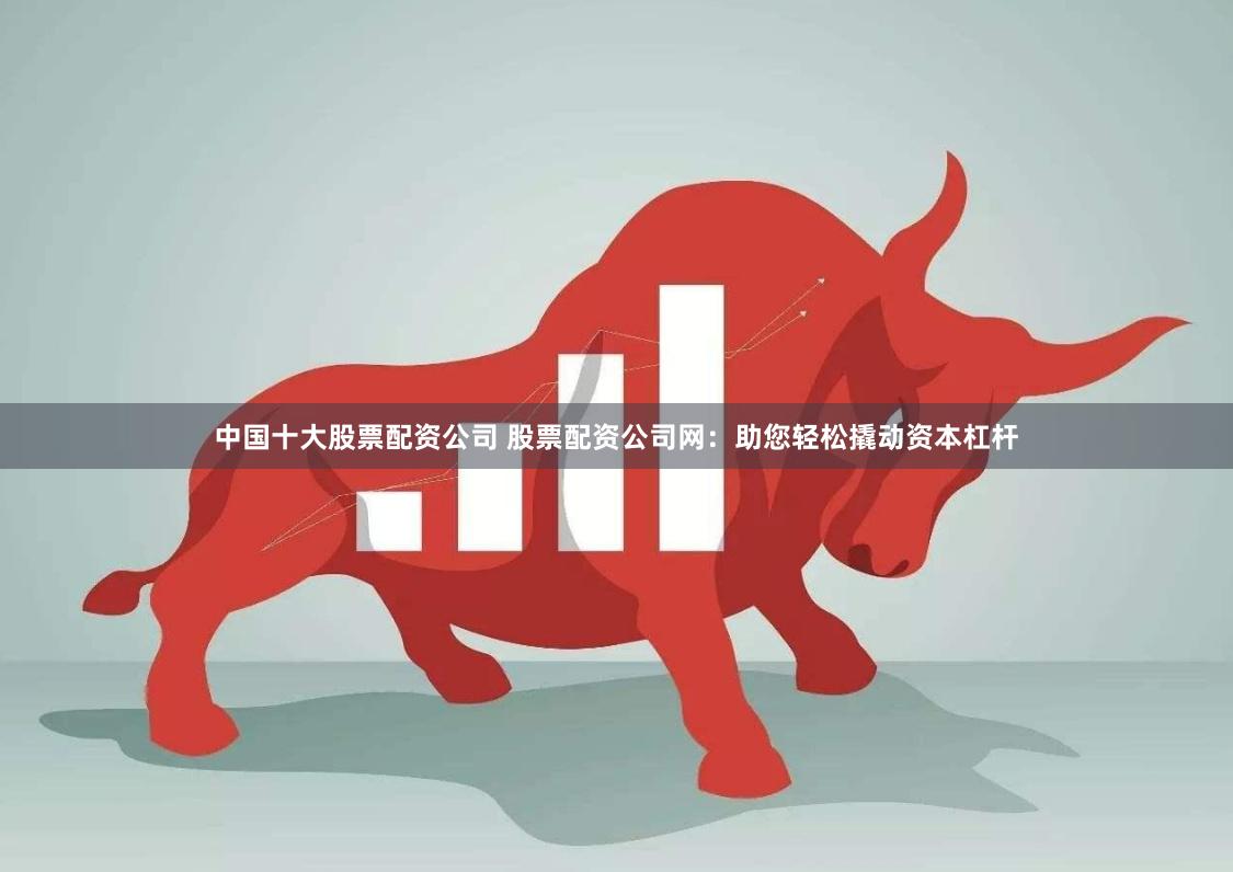中国十大股票配资公司 股票配资公司网：助您轻松撬动资本杠杆