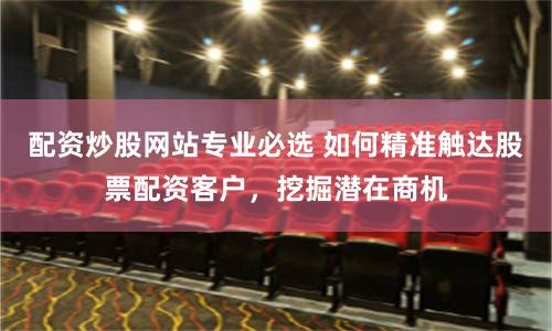 配资炒股网站专业必选 如何精准触达股票配资客户，挖掘潜在商机