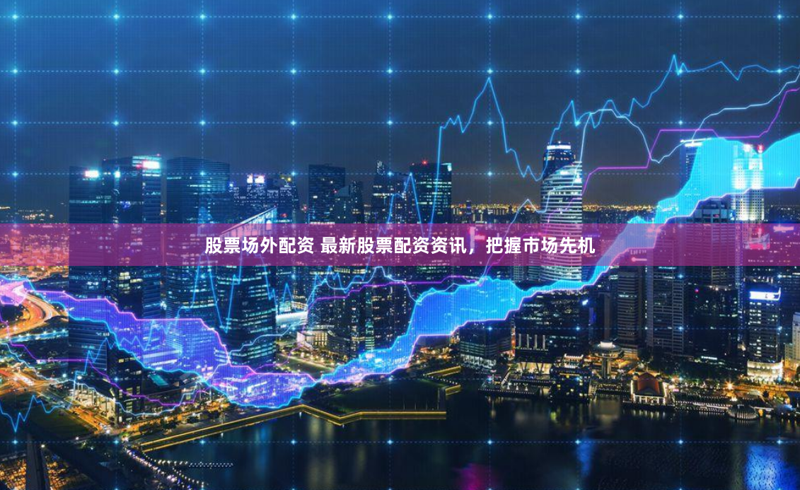 股票场外配资 最新股票配资资讯，把握市场先机