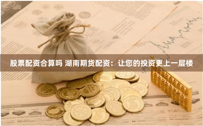 股票配资合算吗 湖南期货配资：让您的投资更上一层楼