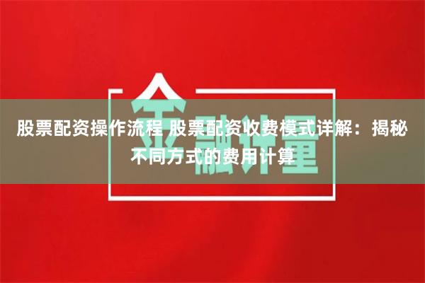 股票配资操作流程 股票配资收费模式详解：揭秘不同方式的费用计算