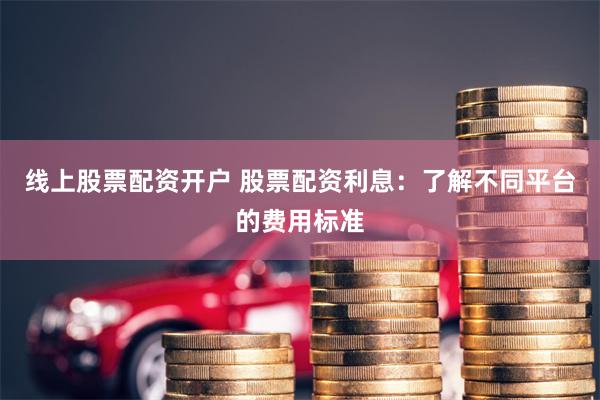 线上股票配资开户 股票配资利息：了解不同平台的费用标准