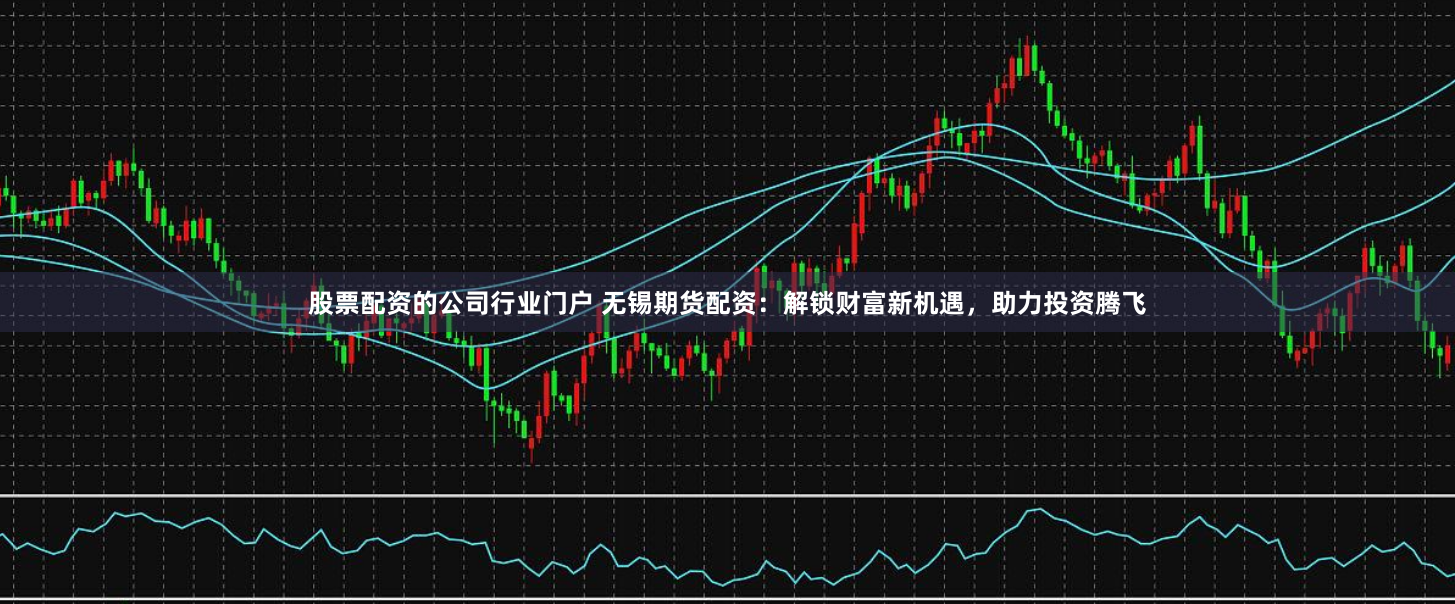 股票配资的公司行业门户 无锡期货配资：解锁财富新机遇，助力投资腾飞