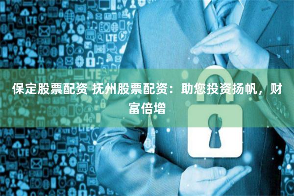 保定股票配资 抚州股票配资：助您投资扬帆，财富倍增
