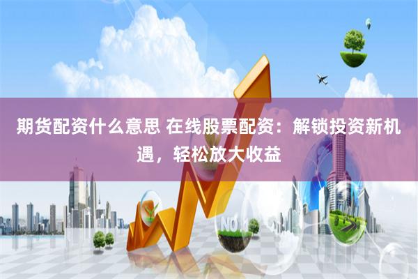 期货配资什么意思 在线股票配资：解锁投资新机遇，轻松放大收益