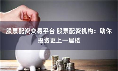 股票配资交易平台 股票配资机构：助你投资更上一层楼