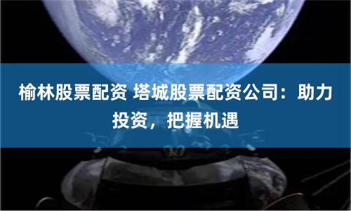 榆林股票配资 塔城股票配资公司：助力投资，把握机遇