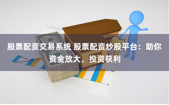 股票配资交易系统 股票配资炒股平台：助你资金放大，投资获利