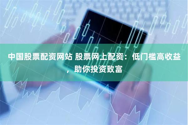 中国股票配资网站 股票网上配资：低门槛高收益，助你投资致富