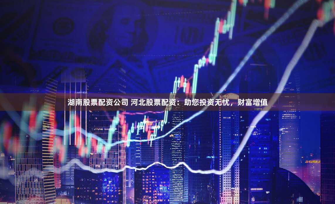 湖南股票配资公司 河北股票配资：助您投资无忧，财富增值