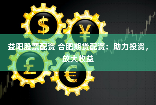 益阳股票配资 合肥期货配资：助力投资，放大收益
