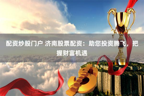 配资炒股门户 济南股票配资：助您投资腾飞，把握财富机遇