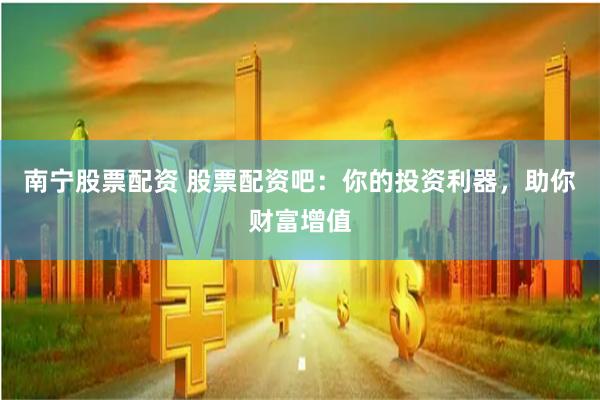 南宁股票配资 股票配资吧：你的投资利器，助你财富增值