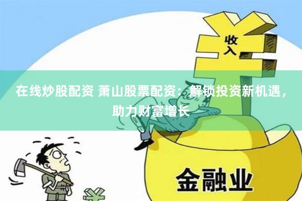 在线炒股配资 萧山股票配资：解锁投资新机遇，助力财富增长